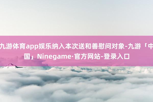 九游体育app娱乐纳入本次送和善慰问对象-九游「中国」Ninegame·官方网站-登录入口