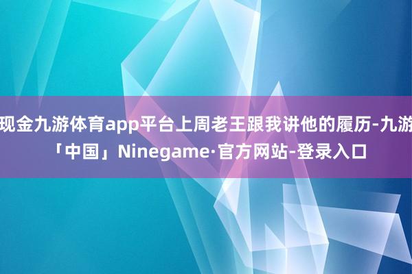 现金九游体育app平台上周老王跟我讲他的履历-九游「中国」Ninegame·官方网站-登录入口