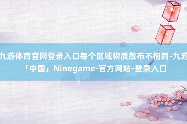 九游体育官网登录入口每个区域物质散布不相同-九游「中国」Ninegame·官方网站-登录入口