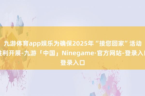 九游体育app娱乐为确保2025年“接您回家”活动胜利开展-九游「中国」Ninegame·官方网站-登录入口