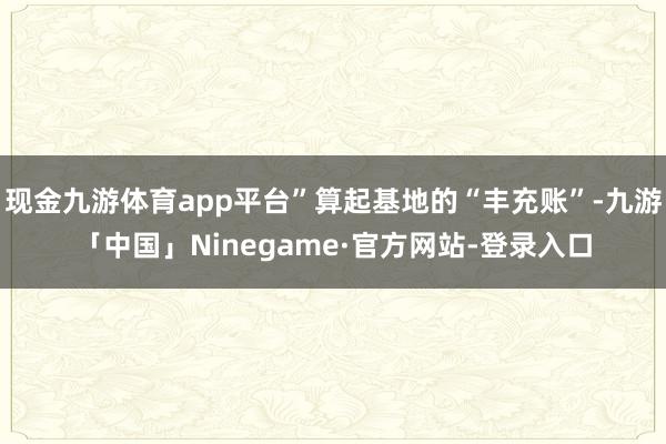 现金九游体育app平台”算起基地的“丰充账”-九游「中国」Ninegame·官方网站-登录入口
