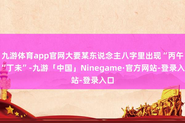 九游体育app官网大要某东说念主八字里出现“丙午”“丁未”-九游「中国」Ninegame·官方网站-登录入口