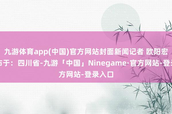 九游体育app(中国)官方网站封面新闻记者 欧阳宏宇发布于:四川省-九游「中国」Ninegame·官方网站-登录入口