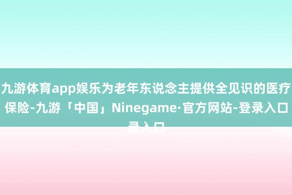 九游体育app娱乐为老年东说念主提供全见识的医疗保险-九游「中国」Ninegame·官方网站-登录入口