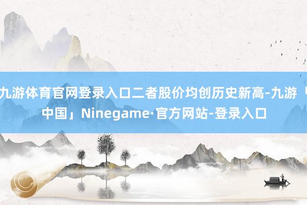 九游体育官网登录入口二者股价均创历史新高-九游「中国」Ninegame·官方网站-登录入口