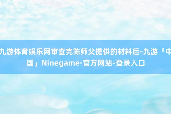 九游体育娱乐网审查完陈师父提供的材料后-九游「中国」Ninegame·官方网站-登录入口
