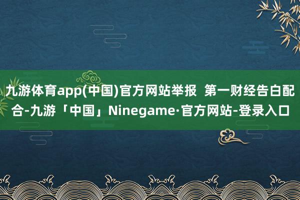 九游体育app(中国)官方网站举报 第一财经告白配合-九游「中国」Ninegame·官方网站-登录入口