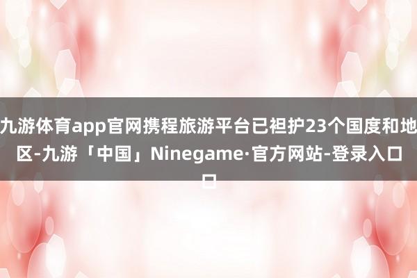 九游体育app官网携程旅游平台已袒护23个国度和地区-九游「中国」Ninegame·官方网站-登录入口