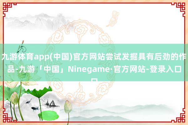 九游体育app(中国)官方网站尝试发掘具有后劲的作品-九游「中国」Ninegame·官方网站-登录入口