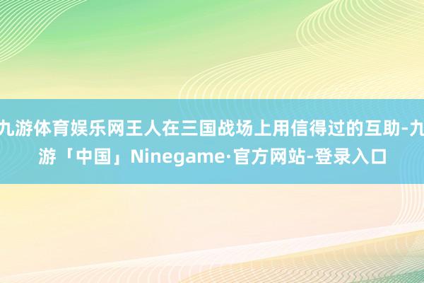 九游体育娱乐网王人在三国战场上用信得过的互助-九游「中国」Ninegame·官方网站-登录入口