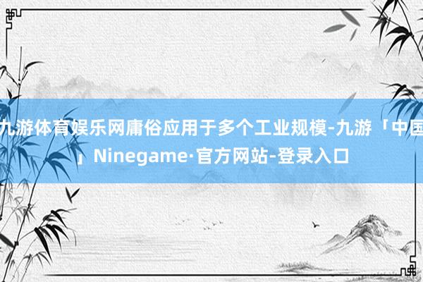 九游体育娱乐网庸俗应用于多个工业规模-九游「中国」Ninegame·官方网站-登录入口