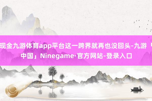 现金九游体育app平台这一跨界就再也没回头-九游「中国」Ninegame·官方网站-登录入口