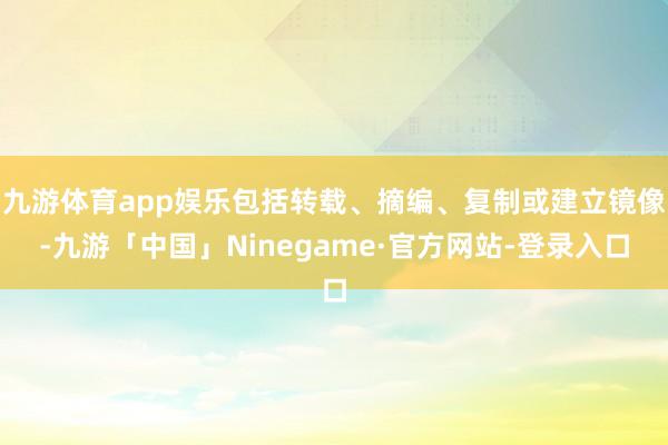 九游体育app娱乐包括转载、摘编、复制或建立镜像-九游「中国」Ninegame·官方网站-登录入口