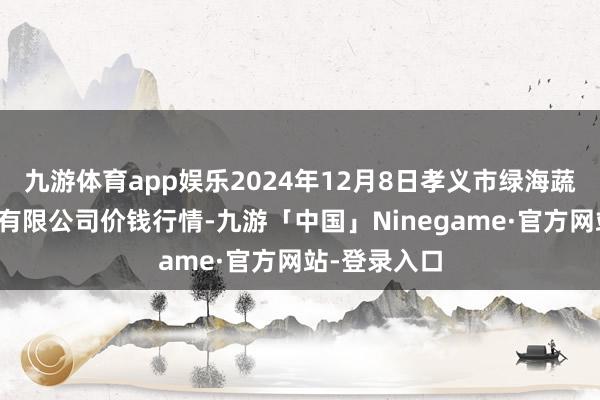 九游体育app娱乐2024年12月8日孝义市绿海蔬菜批发销售有限公司价钱行情-九游「中国」Ninegame·官方网站-登录入口