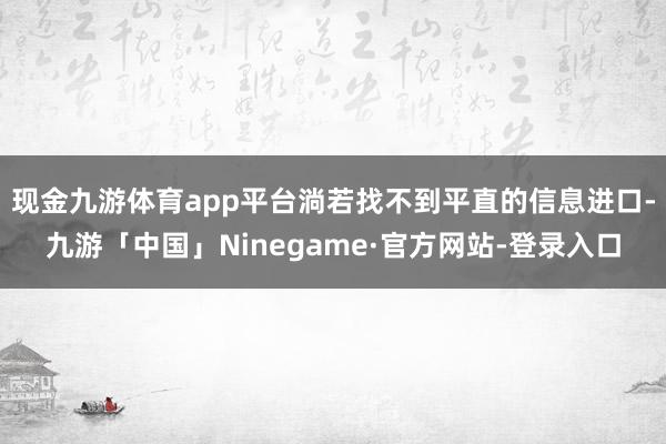 现金九游体育app平台淌若找不到平直的信息进口-九游「中国」Ninegame·官方网站-登录入口