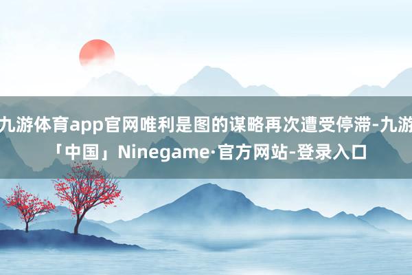 九游体育app官网唯利是图的谋略再次遭受停滞-九游「中国」Ninegame·官方网站-登录入口