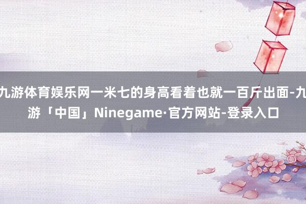 九游体育娱乐网一米七的身高看着也就一百斤出面-九游「中国」Ninegame·官方网站-登录入口