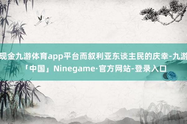 现金九游体育app平台而叙利亚东谈主民的庆幸-九游「中国」Ninegame·官方网站-登录入口