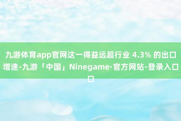 九游体育app官网这一得益远超行业 4.3% 的出口增速-九游「中国」Ninegame·官方网站-登录入口