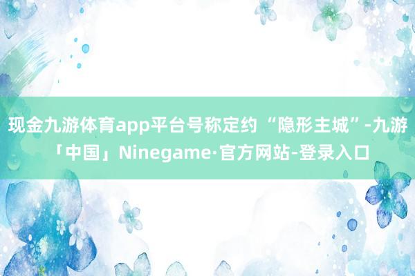 现金九游体育app平台号称定约 “隐形主城”-九游「中国」Ninegame·官方网站-登录入口