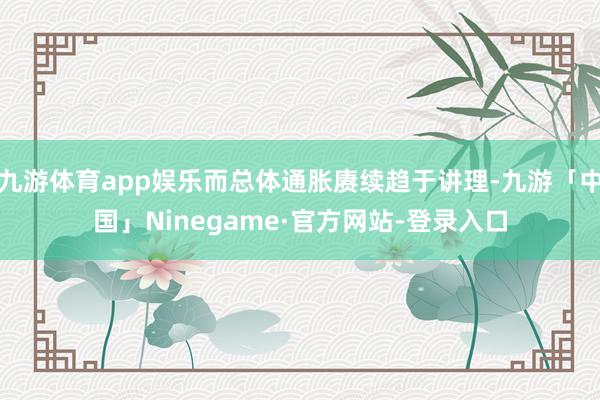 九游体育app娱乐而总体通胀赓续趋于讲理-九游「中国」Ninegame·官方网站-登录入口