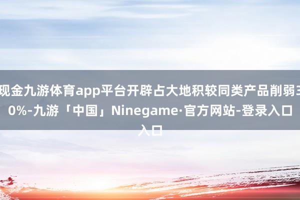 现金九游体育app平台开辟占大地积较同类产品削弱30%-九游「中国」Ninegame·官方网站-登录入口