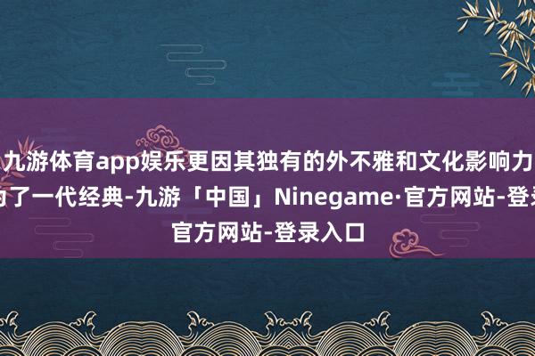 九游体育app娱乐更因其独有的外不雅和文化影响力而成为了一代经典-九游「中国」Ninegame·官方网站-登录入口