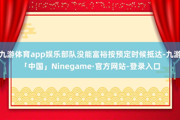 九游体育app娱乐部队没能富裕按预定时候抵达-九游「中国」Ninegame·官方网站-登录入口