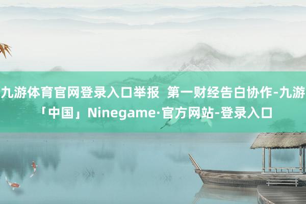 九游体育官网登录入口举报  第一财经告白协作-九游「中国」Ninegame·官方网站-登录入口