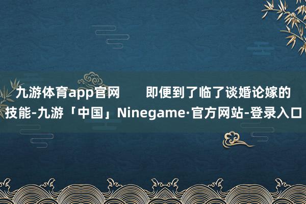 九游体育app官网       即便到了临了谈婚论嫁的技能-九游「中国」Ninegame·官方网站-登录入口