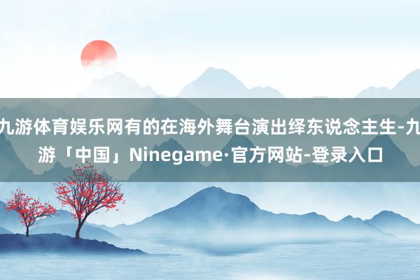 九游体育娱乐网有的在海外舞台演出绎东说念主生-九游「中国」Ninegame·官方网站-登录入口
