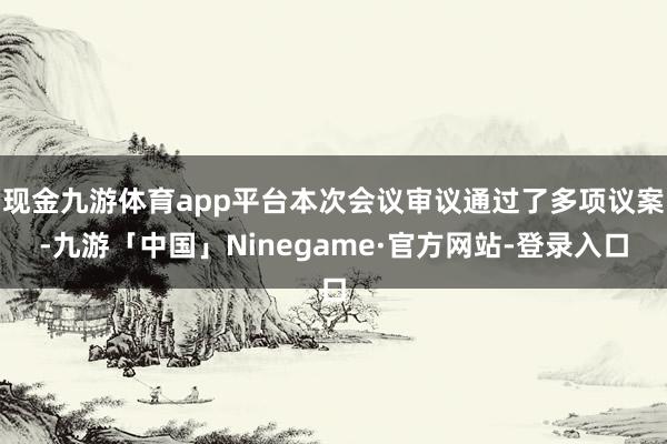 现金九游体育app平台本次会议审议通过了多项议案-九游「中国」Ninegame·官方网站-登录入口