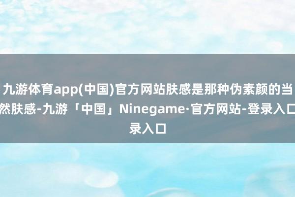 九游体育app(中国)官方网站肤感是那种伪素颜的当然肤感-九游「中国」Ninegame·官方网站-登录入口