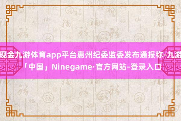 现金九游体育app平台惠州纪委监委发布通报称-九游「中国」Ninegame·官方网站-登录入口