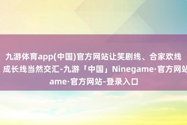 九游体育app(中国)官方网站让笑剧线、合家欢线、亲情线、成长线当然交汇-九游「中国」Ninegame·官方网站-登录入口