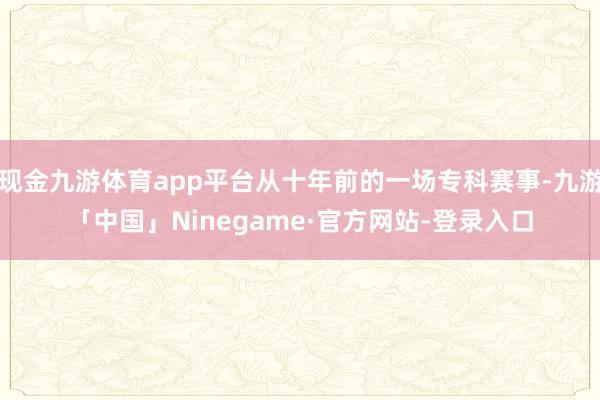现金九游体育app平台从十年前的一场专科赛事-九游「中国」Ninegame·官方网站-登录入口