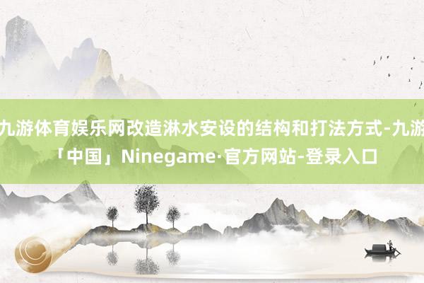 九游体育娱乐网改造淋水安设的结构和打法方式-九游「中国」Ninegame·官方网站-登录入口