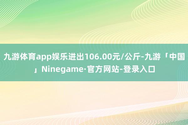 九游体育app娱乐进出106.00元/公斤-九游「中国」Ninegame·官方网站-登录入口