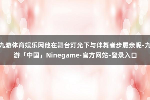 九游体育娱乐网他在舞台灯光下与伴舞者步履亲昵-九游「中国」Ninegame·官方网站-登录入口