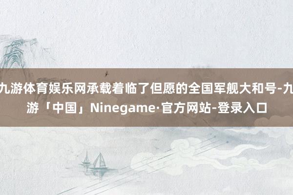九游体育娱乐网承载着临了但愿的全国军舰大和号-九游「中国」Ninegame·官方网站-登录入口