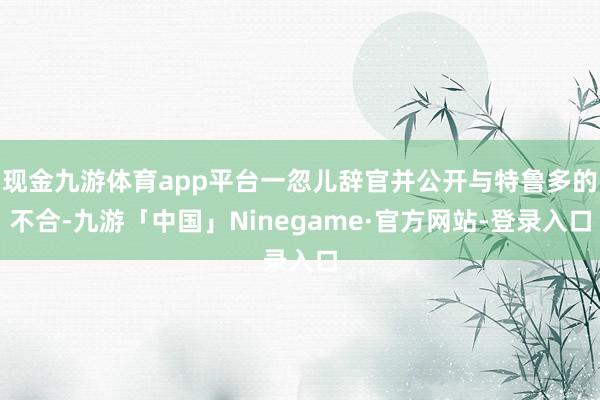 现金九游体育app平台一忽儿辞官并公开与特鲁多的不合-九游「中国」Ninegame·官方网站-登录入口