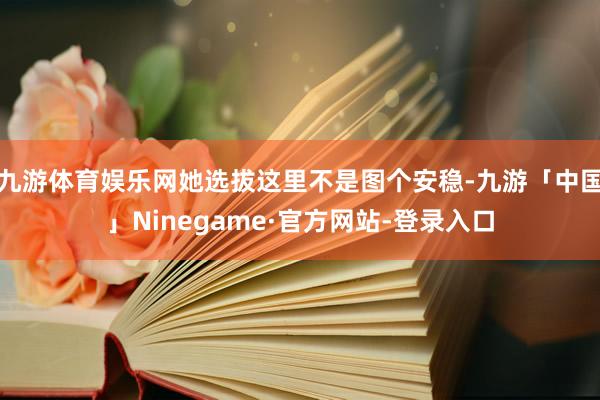 九游体育娱乐网她选拔这里不是图个安稳-九游「中国」Ninegame·官方网站-登录入口