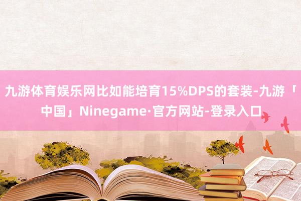 九游体育娱乐网比如能培育15%DPS的套装-九游「中国」Ninegame·官方网站-登录入口