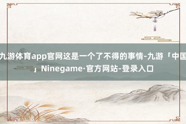 九游体育app官网这是一个了不得的事情-九游「中国」Ninegame·官方网站-登录入口