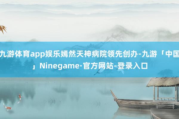 九游体育app娱乐嫣然天神病院领先创办-九游「中国」Ninegame·官方网站-登录入口
