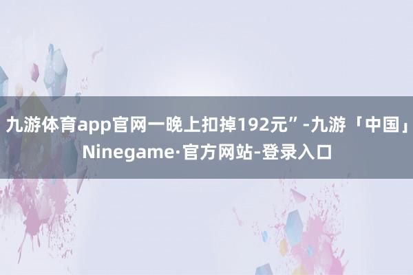 九游体育app官网一晚上扣掉192元”-九游「中国」Ninegame·官方网站-登录入口