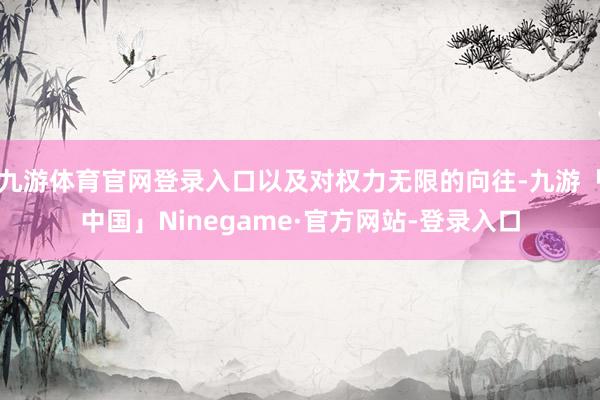 九游体育官网登录入口以及对权力无限的向往-九游「中国」Ninegame·官方网站-登录入口