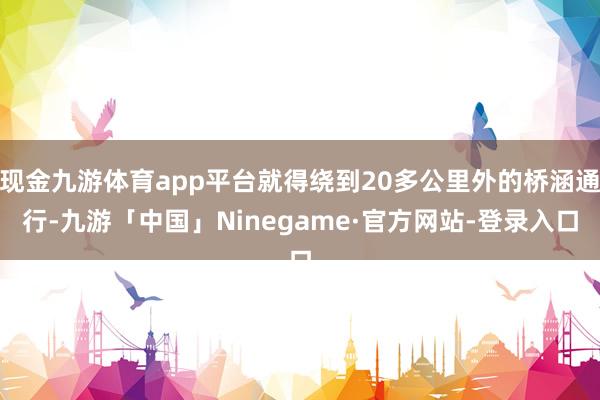 现金九游体育app平台就得绕到20多公里外的桥涵通行-九游「中国」Ninegame·官方网站-登录入口