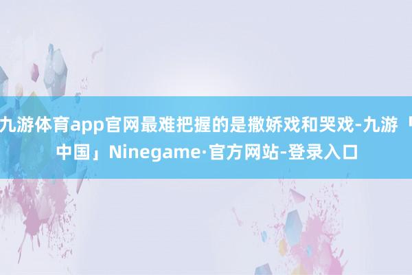 九游体育app官网最难把握的是撒娇戏和哭戏-九游「中国」Ninegame·官方网站-登录入口